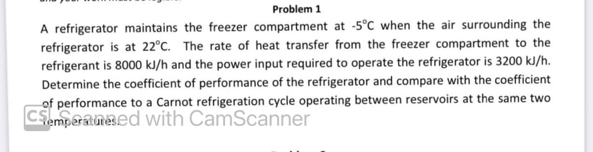 Problem 1
A refrigerator maintains the freezer compartment at -5°C when the air surrounding the
refrigerator is at 22°C. The rate of heat transfer from the freezer compartment to the
refrigerant is 8000 kJ/h and the power input required to operate the refrigerator is 3200 kJ/h.
Determine the coefficient of performance of the refrigerator and compare with the coefficient
of performance to a Carnot refrigeration cycle operating between reservoirs at the same two
Csemperameed with CamScanner