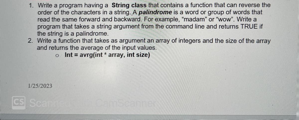 1. Write a program having a String class that contains a function that can reverse the
order of the characters in a string. A palindrome is a word or group of words that
read the same forward and backward. For example, "madam" or "wow". Write a
program that takes a string argument from the command line and returns TRUE if
the string is a palindrome.
2. Write a function that takes as argument an array of integers and the size of the array
and returns the average of the input values.
o Int= avrg(int * array, int size)
1/25/2023
CS Scanned CamScanner