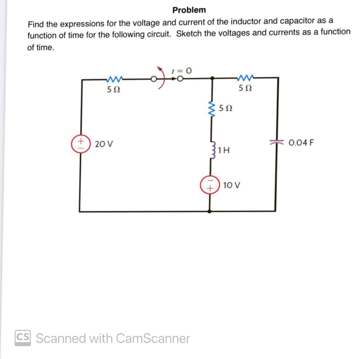 Problem
Find the expressions for the voltage and current of the inductor and capacitor as a
function of time for the following circuit. Sketch the voltages and currents as a function
of time.
5Ω
+ 20 V
ممله
CS Scanned with CamScanner
502
1H
5 Ω
10 V
0.04 F