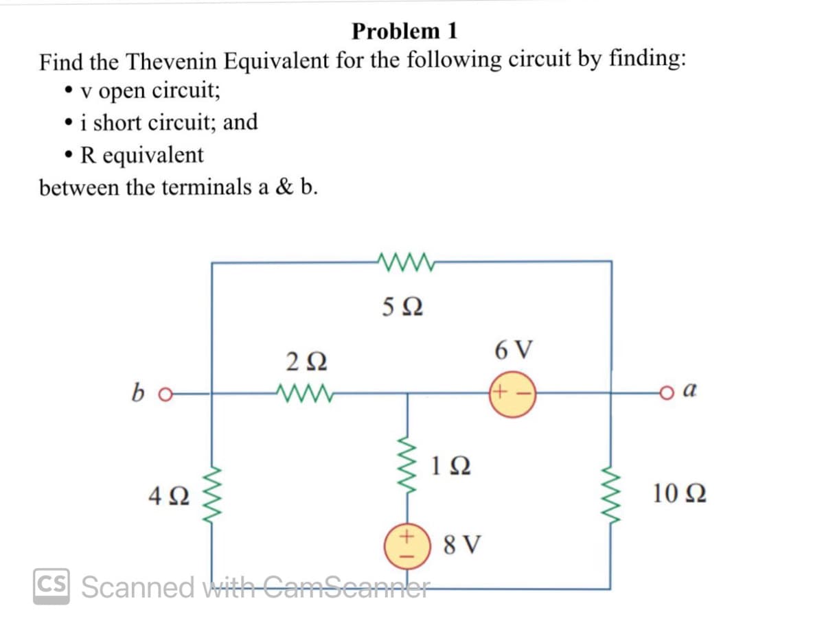 Problem 1
Find the Thevenin Equivalent for the following circuit by finding:
• v open circuit;
• i short circuit; and
• R equivalent
between the terminals a & b.
bo
4Ω
252
ww
ww
5Ω
www
1Ω
CS Scanned With-CamScanner
8 V
6 V
(+
10 Ω