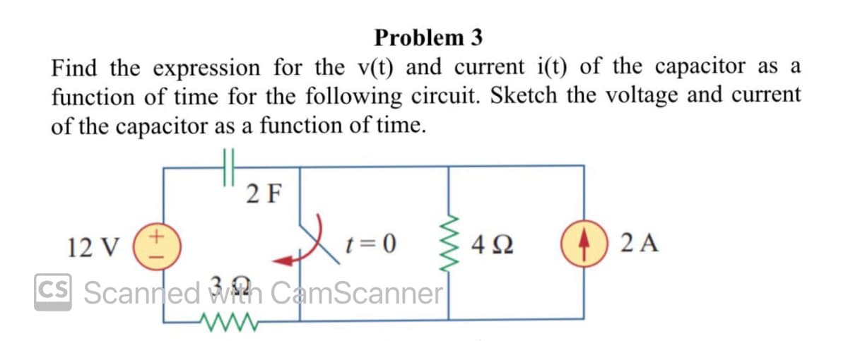 Problem 3
Find the expression for the v(t) and current i(t) of the capacitor as a
function of time for the following circuit. Sketch the voltage and current
of the capacitor as a function of time.
2 F
12 V
X₁=0
t = 0
CS Scanned With CamScanner
4Ω
2 A