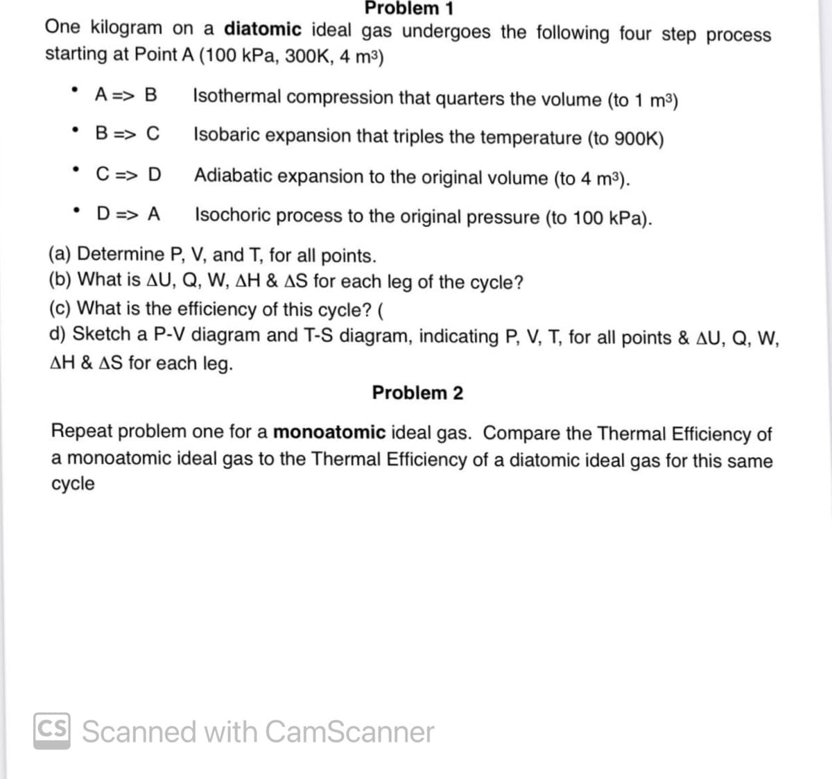 Problem 1
One kilogram on a diatomic ideal gas undergoes the following four step process
starting at Point A (100 kPa, 300K, 4 m³)
• A => B Isothermal compression that quarters the volume (to 1 m³)
•
B=> C
Isobaric expansion that triples the temperature (to 900K)
Adiabatic expansion to the original volume (to 4 m³).
Isochoric process to the original pressure (to 100 kPa).
●
C => D
• D=> A
(a) Determine P, V, and T, for all points.
(b) What is AU, Q, W, AH & AS for each leg of the cycle?
(c) What is the efficiency of this cycle? (
d) Sketch a P-V diagram and T-S diagram, indicating P, V, T, for all points & AU, Q, W,
AH & AS for each leg.
Problem 2
Repeat problem one for a monoatomic ideal gas. Compare the Thermal Efficiency of
a monoatomic ideal gas to the Thermal Efficiency of a diatomic ideal gas for this same
cycle
CS Scanned with CamScanner