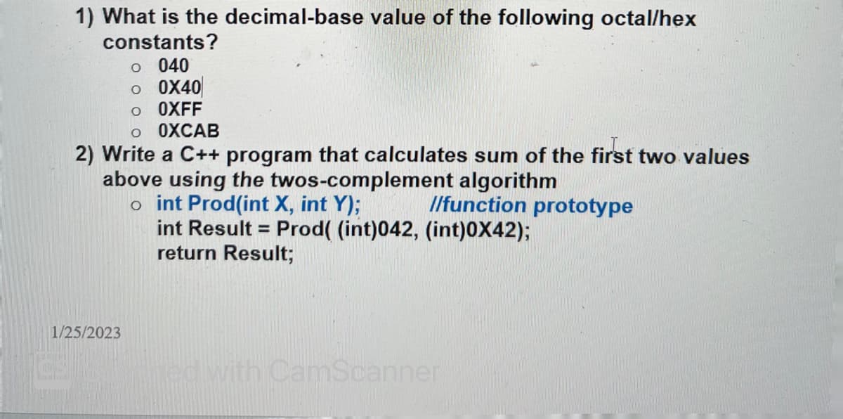 1) What is the decimal-base value of the following octal/hex
constants?
O 040
O 0X40
o OXFF
O OXCAB
2) Write a C++ program that calculates sum of the first two values
above using the twos-complement algorithm
1/25/2023
//function prototype
oint Prod(int X, int Y);
int Result = Prod( (int)042, (int)0X42);
return Result;
ned with CamScanner
