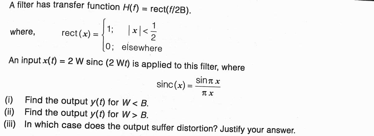 A filter has transfer function H(f)
rect(f/2B).
%D
13B
rect(x):
1
x| <
where,
0; elsewhere
An input x(t) = 2 W sinc (2 Wt) is applied to this filter, where
%3D
sint x
sinc(x) =
TT x
Find the output y(t) for W < B.
(i)
(ii) Find the output y(t) for W > B.
(iii) In which case does the output suffer distortion? Justify your answer.

