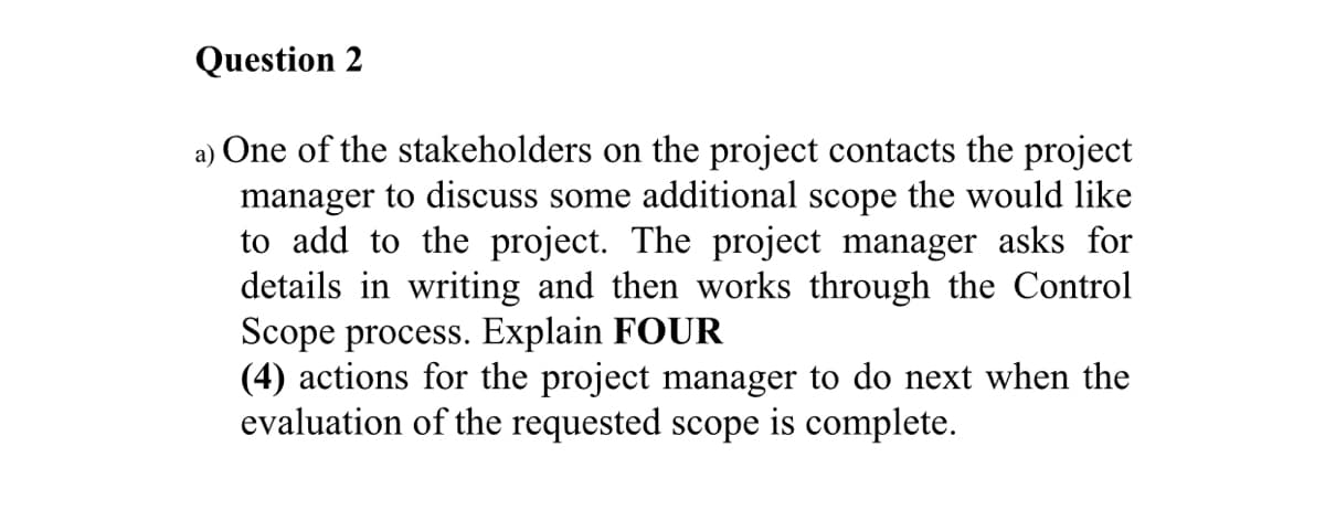 Question 2
a) One of the stakeholders on the project contacts the project
manager to discuss some additional scope the would like
to add to the project. The project manager asks for
details in writing and then works through the Control
Scope process. Explain FOUR
(4) actions for the project manager to do next when the
evaluation of the requested scope is complete.
