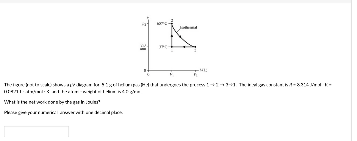 P2
657°C
Isothermal
2.0
37°C
atm
T V(L)
V3
0-
The figure (not to scale) shows a pV diagram for 5.1 g of helium gas (He) that undergoes the process 1→ 2 → 3→1. The ideal gas constant is R = 8.314 J/mol · K =
0.0821 L· atm/mol · K, and the atomic weight of helium is 4.0 g/mol.
What is the net work done by the gas in Joules?
Please give your numerical answer with one decimal place.
