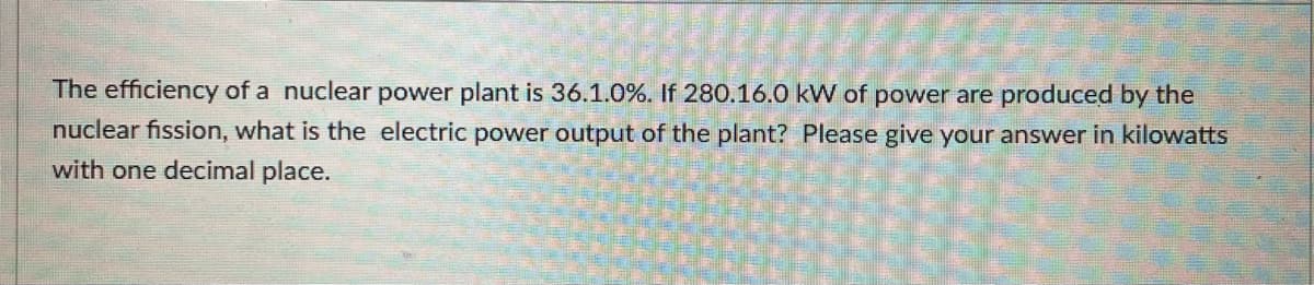 The efficiency of a nuclear power plant is 36.1.0 %. If 280.16.0 kW of power are produced by the
nuclear fission, what is the electric power output of the plant? Please give your answer in kilowatts
with one decimal place.