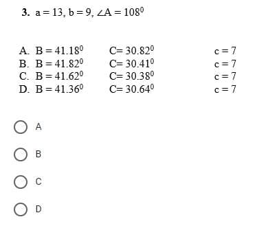 3. a 13, b = 9, ZA= 108⁰
=
A. B = 41.18⁰
C= 30.82⁰
B. B = 41.820
C= 30.41⁰
C. B = 41.62⁰
C= 30.38⁰
D. B = 41.36⁰
C= 30.64⁰
O A
O B
O D
c = 7
c = 7
c = 7
c=7