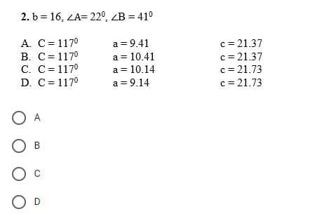 2. b = 16, <A= 22º <B=410
A. C=1170
a=9.41
B. C= 1170
a = 10.41
c. c=1170
a = 10.14
D. C=1170
a = 9.14
О А
О в
О с
OD
c = 21.37
c = 21.37
c = 21.73
c = 21.73