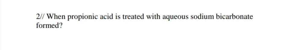 2// When propionic acid is treated with aqueous sodium bicarbonate
formed?
