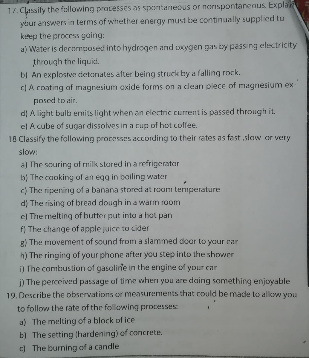 17. Classify the following processes as spontaneous or nonspontaneous. Explain
your answers in terms of whether energy must be continually supplied to
keep the process going:
a) Water is decomposed into hydrogen and oxygen gas by passing electricity
through the liquid.
b) An explosive detonates after being struck by a falling rock.
c) A coating of magnesium oxide forms on a clean piece of magnesium ex-
posed to air.
d) A light bulb emits light when an electric current is passed through it.
e) A cube of sugar dissolves in a cup of hot coffee.
18 Classify the following processes according to their rates as fast ,slow or very
slow:
a) The souring of milk stored in a refrigerator
b) The cooking of an egg in boiling water
c) The ripening of a banana stored at room temperature
d) The rising of bread dough in a warm room
e) The melting of butter put into a hot pan
f) The change of apple juice to cider
g) The movement of sound from a slammed door to your ear
h) The ringing of your phone after you step into the shower
i) The combustion of gasoline in the engine of your car
j) The perceived passage of time when you are doing something enjoyable
19. Describe the observations or measurements that could be made to allow you
to follow the rate of the following processes:
a) The melting of a block of ice
b) The setting (hardening) of concrete.
c) The burning of a candle
