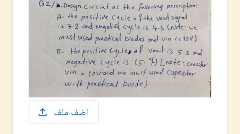 a2/a.Design Circint as the following pescripton:
A- the positive Cyycle of the vout signal
is 3.2 and Negate cycle is 4-3 (Note: we
must used preetical Diodes and vin is tov)
1B- the positive cycleg of vout is 5-3 and
Negative cycle is (5. 4) [note: consider
tovavd we must used Cupaetor
with praetical Drade)
Vin
اضف ملف
