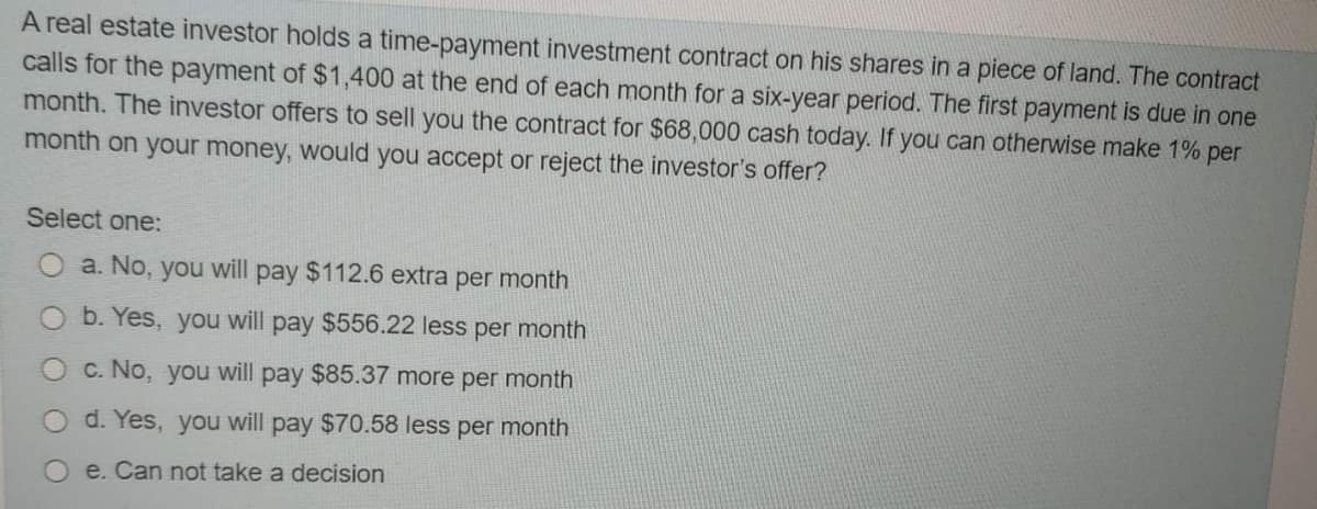 A real estate investor holds a time-payment investment contract on his shares in a piece of land. The contract
calls for the payment of $1,400 at the end of each month for a six-year period. The first payment is due in one
month. The investor offers to sell you the contract for $68,000 cash today. If you can otherwise make 1% per
month on your money, would you accept or reject the investor's offer?
Select one:
a. No, you will pay $112.6 extra per month
b. Yes, you will pay $556.22 less per month
C. No, you will pay $85.37 more per month
d. Yes, you will pay $70.58 less per month
e. Can not take a decision
