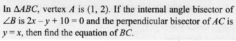 In AABC, vertex A is (1, 2). If the internal angle bisector of
LB is 2x -y + 10 = 0 and the perpendicular bisector of AC is
y = x, then find the equation of BC.