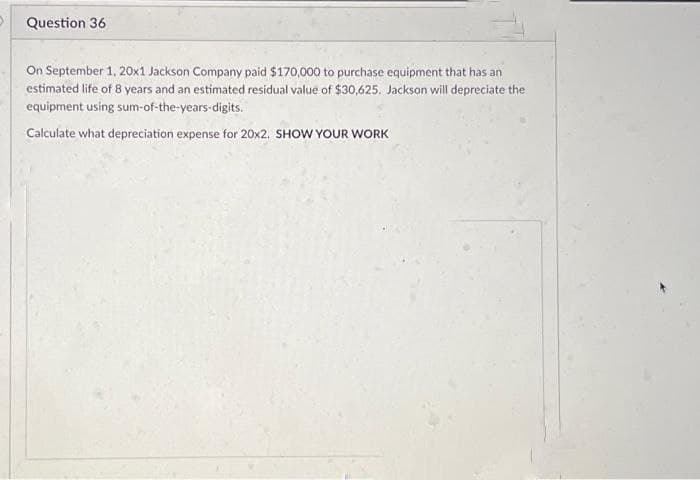 >
Question 36
On September 1, 20x1 Jackson Company paid $170,000 to purchase equipment that has an
estimated life of 8 years and an estimated residual value of $30,625. Jackson will depreciate the
equipment using sum-of-the-years-digits.
Calculate what depreciation expense for 20x2. SHOW YOUR WORK