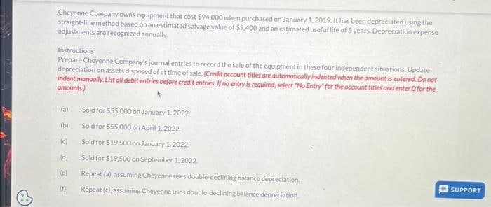 Cheyenne Company owns equipment that cost $94,000 when purchased on January 1, 2019. It has been depreciated using the
straight-line method based on an estimated salvage value of $9.400 and an estimated useful life of 5 years. Depreciation expense
adjustments are recognized annually.
Instructions:
Prepare Cheyenne Company's journal entries to record the sale of the equipment in these four independent situations. Update
depreciation on assets disposed of at time of sale. (Credit account titles are automatically indented when the amount is entered. Do not
indent manually. List all debit entries before credit entries. If no entry is required, select "No Entry for the account tities and enter O for the
amounts)
(a)
(b)
(c)
(d)
(f)
Sold for $55,000 on January 1, 2022.
Sold for $55,000 on April 1, 2022.
Sold for $19.500 on January 1, 2022.
Sold for $19,500 on September 1, 2022.
Repeat (a), assuming Cheyenne uses double-declining balance depreciation
Repeat (c), assuming Cheyenne uses double-declining balance depreciation
1
SUPPORT