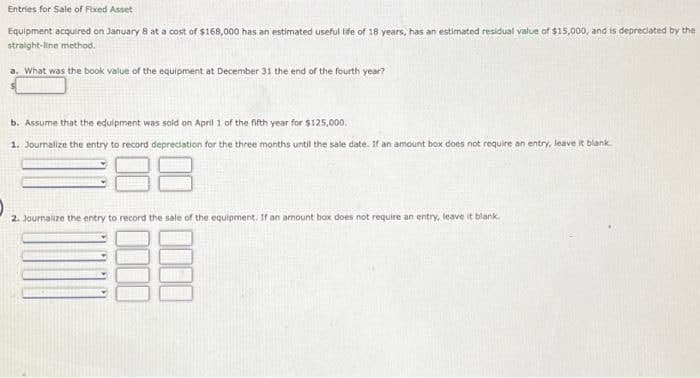 Entries for Sale of Fixed Asset
Equipment acquired on January 8 at a cost of $168,000 has an estimated useful life of 18 years, has an estimated residual value of $15,000, and is depreciated by the
straight-line method.
a. What was the book value of the equipment at December 31 the end of the fourth year?
b. Assume that the equipment was sold on April 1 of the fifth year for $125,000.
1. Journalize the entry to record depreciation for the three months until the sale date. If an amount box does not require an entry, leave it blank
2. Journalize the entry to record the sale of the equipment. If an amount box does not require an entry, leave it blank.