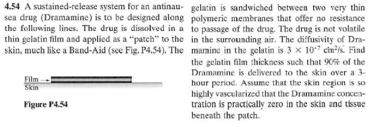 4.54 A sustained-release system for an antinau- gelatin is sandwiched between two very thin
sea drug (Dramamine) is to be designed along
the following lines. The drug is dissolved in a
thin gelatin film and applied as a "patch" to the
skin, much like a Band-Aid (see Fig. P4.54). The
polymeric membranes that offer no resistance
to passage of the drug. The drug is not volatile
in the surrounding air. The diffusivity of Dra-
mamine in the gelatin is 3 x 107 cm²/s. Find
the gelatin film thickness such that 90% of the
Dramamine is delivered to the skin over a 3-
hour period. Assume that the skin region is so
highly vascularized that the Dramamine concen-
tration is practically zero in the skin and tissue
beneath the patch.
Film
Skin
Figure P4.54