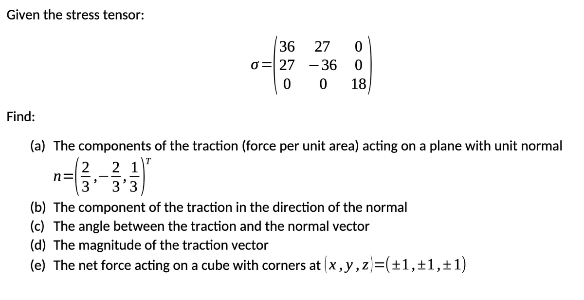 Given the stress tensor:
Find:
3
36 27
0
σ = 27-36
00
0
18
(a) The components of the traction (force per unit area) acting on a plane with unit normal
n=
2 21
3 3'3
T
(b) The component of the traction in the direction of the normal
(c) The angle between the traction and the normal vector
(d) The magnitude of the traction vector
(e) The net force acting on a cube with corners at (x,y,z)=(±1,±1,±1)