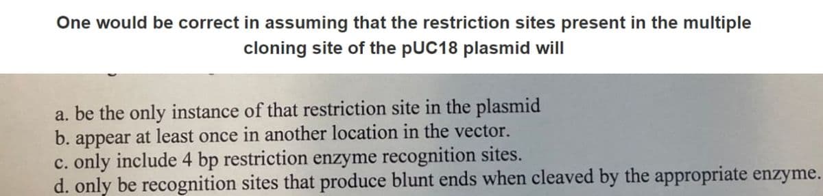 One would be correct in assuming that the restriction sites present in the multiple
cloning site of the pUC18 plasmid will
a. be the only instance of that restriction site in the plasmid
b. appear at least once in another location in the vector.
c. only include 4 bp restriction enzyme recognition sites.
d. only be recognition sites that produce blunt ends when cleaved by the appropriate enzyme.