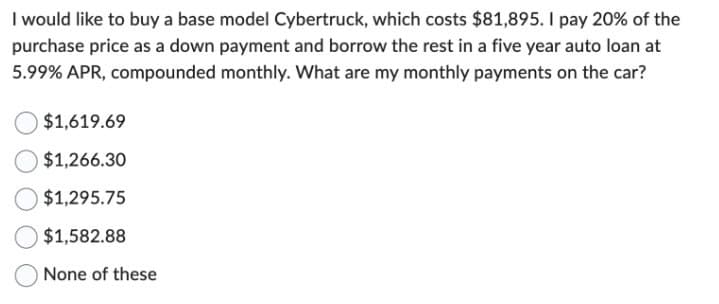 I would like to buy a base model Cybertruck, which costs $81,895. I pay 20% of the
purchase price as a down payment and borrow the rest in a five year auto loan at
5.99% APR, compounded monthly. What are my monthly payments on the car?
$1,619.69
$1,266.30
$1,295.75
$1,582.88
None of these