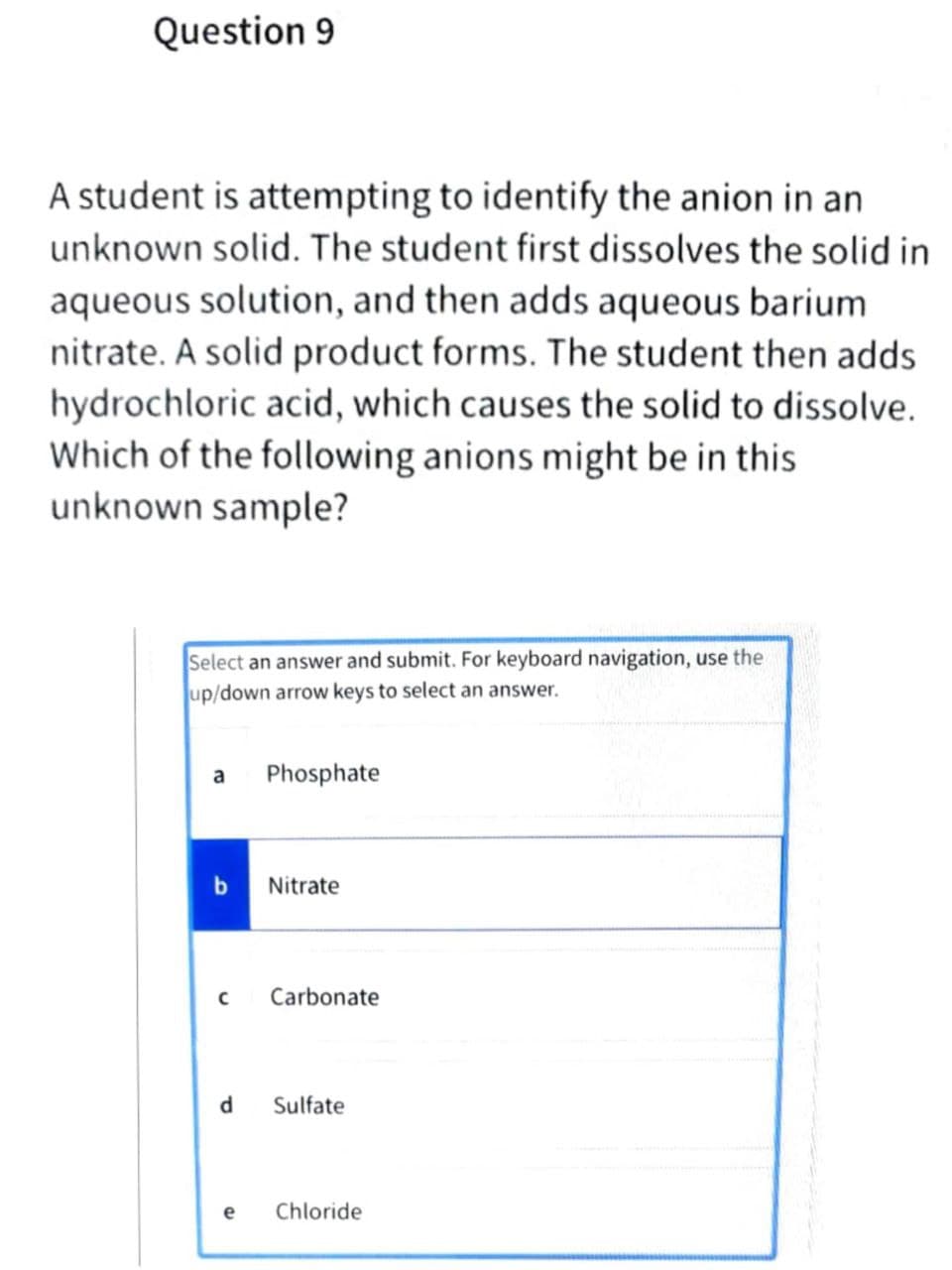 Question 9
A student is attempting to identify the anion in an
unknown solid. The student first dissolves the solid in
aqueous solution, and then adds aqueous barium
nitrate. A solid product forms. The student then adds
hydrochloric acid, which causes the solid to dissolve.
Which of the following anions might be in this
unknown sample?
Select an answer and submit. For keyboard navigation, use the
up/down arrow keys to select an answer.
a
Phosphate
Nitrate
Carbonate
d
Sulfate
e
Chloride
