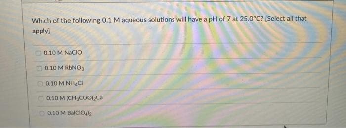 Which of the following 0.1 M aqueous solutions will have a pH of 7 at 25.0°C? [Select all that
apply]
O 0.10 M NACIO
m 0.10 M RBNO3
D 0.10 M NH4CI
O 0.10 M (CH;CO0),Ca
0.10 M Ba(CIO4)2
