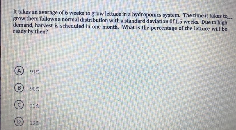 It takes an average of 6 weeks to grow lettuce in a hydroponics system. The time it takes to...
grow them follows a normal distribution with a standard deviation Of 1.5 weeks. Due to high
demand, harvest is scheduled in one month. What is the percentage of the lettuce will be
ready by then?
A
B
91%
90%
21%
13%