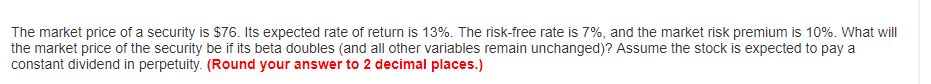 The market price of a security is $76. Its expected rate of return is 13%. The risk-free rate is 7%, and the market risk premium is 10%. What will
the market price of the security be if its beta doubles (and all other variables remain unchanged)? Assume the stock is expected to pay a
constant dividend in perpetuity. (Round your answer to 2 decimal places.)