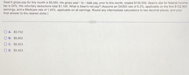 Sean's gross pay for this month is $8,950. His gross year-to-date pay, prior to this month, totaled $130,500. Sean's rate for federal income
tax is 24%. His voluntary deductions total $1,100. What is Sean's net pay? (Assume an OASDI rate of 6.2%, applicable on the first $132,900
earnings, and a Medicare rate of 1.45%, applicable on all earnings. Round any intermediate calculations to two decimal places, and your
final answer to the nearest dollar.)
OA. $5,702
OB. $6,802
OC. $6,523
O D. $5,423