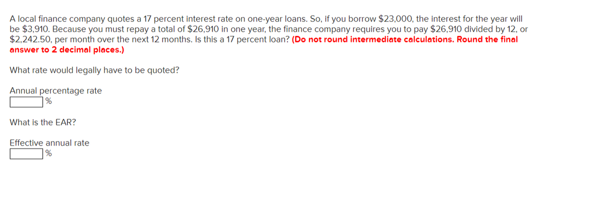 A local finance company quotes a 17 percent interest rate on one-year loans. So, if you borrow $23,000, the interest for the year will
be $3,910. Because you must repay a total of $26,910 in one year, the finance company requires you to pay $26,910 divided by 12, or
$2,242.50, per month over the next 12 months. Is this a 17 percent loan? (Do not round intermediate calculations. Round the final
answer to 2 decimal places.)
What rate would legally have to be quoted?
Annual percentage rate
%
What is the EAR?
Effective annual rate
%