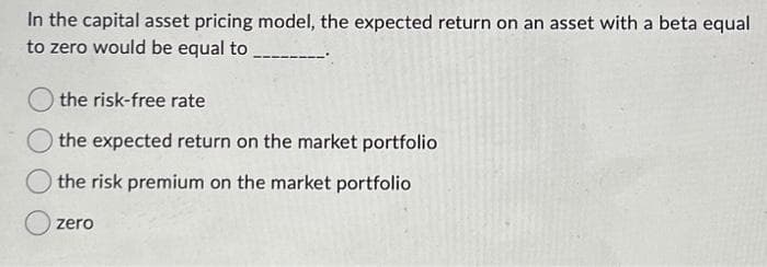 In the capital asset pricing model, the expected return on an asset with a beta equal
to zero would be equal to
the risk-free rate
the expected return on the market portfolio
the risk premium on the market portfolio
zero