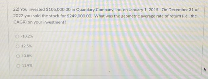 22) You invested $105,000.00 in Quandary Company, Inc. on January 1, 2015. On December 31 of
2022 you sold the stock for $249,000.00. What was the geometric average rate of return (i.e.. the
CAGR) on your investment?
O-10.2%
O 12.5%
10.8%
O 11.9%