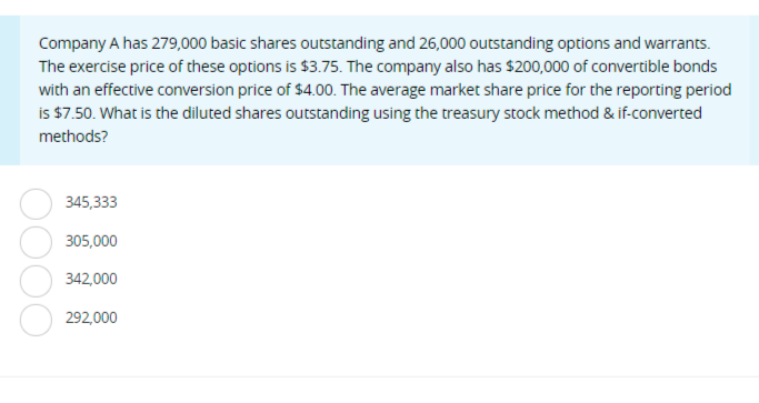 Company A has 279,000 basic shares outstanding and 26,000 outstanding options and warrants.
The exercise price of these options is $3.75. The company also has $200,000 of convertible bonds
with an effective conversion price of $4.00. The average market share price for the reporting period
is $7.50. What is the diluted shares outstanding using the treasury stock method & if-converted
methods?
345,333
305,000
342,000
292,000