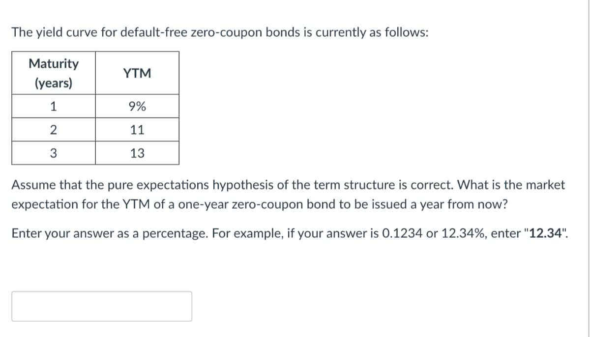 The yield curve for default-free zero-coupon bonds is currently as follows:
Maturity
(years)
1
2
3
YTM
9%
11
13
Assume that the pure expectations hypothesis of the term structure is correct. What is the market
expectation for the YTM of a one-year zero-coupon bond to be issued a year from now?
Enter your answer as a percentage. For example, if your answer is 0.1234 or 12.34%, enter "12.34".