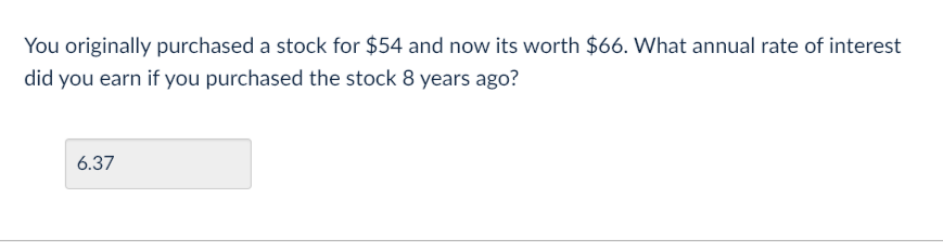 You originally purchased a stock for $54 and now its worth $66. What annual rate of interest
did you earn if you purchased the stock 8 years ago?
6.37
