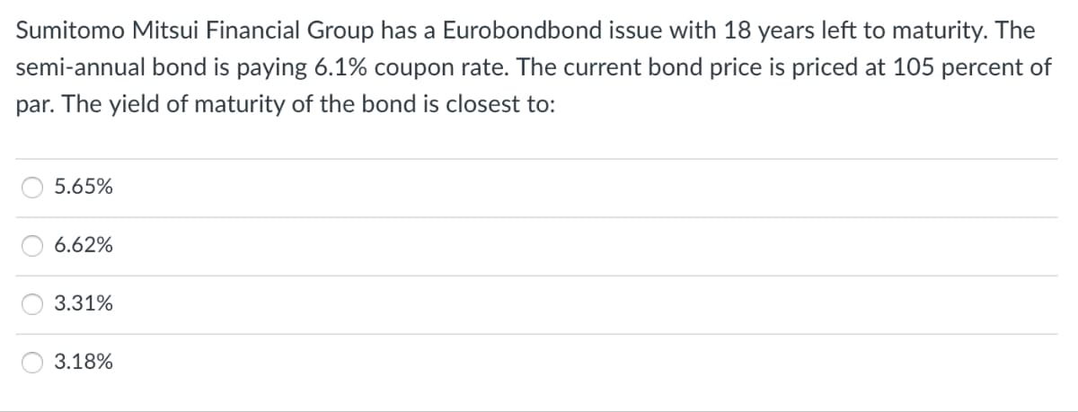 Sumitomo Mitsui Financial Group has a Eurobondbond issue with 18 years left to maturity. The
semi-annual bond is paying 6.1% coupon rate. The current bond price is priced at 105 percent of
par. The yield of maturity of the bond is closest to:
5.65%
6.62%
3.31%
3.18%