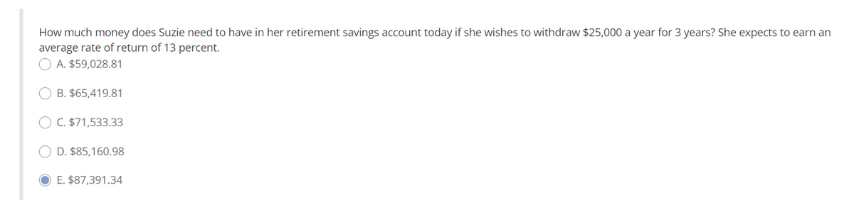 How much money does Suzie need to have in her retirement savings account today if she wishes to withdraw $25,000 a year for 3 years? She expects to earn an
average rate of return of 13 percent.
A. $59,028.81
OB. $65,419.81
OC. $71,533.33
OD. $85,160.98
E. $87,391.34
