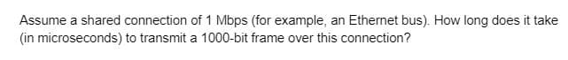 Assume a shared connection of 1 Mbps (for example, an Ethernet bus). How long does it take
(in microseconds) to transmit a 1000-bit frame over this connection?
