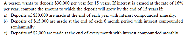 A person wants to deposit $30,000 per year for 15 years. If interest is eamed at the rate of 16%
per year, compute the amount to which the deposit will grow by the end of 15 years if;
a) Deposits of $30,000 are made at the end of each year with interest compounded annually.
b) Deposits of $15,000 are made at the end of each 6 month period with interest compounded
semiannually.
c) Deposits of $2,000 are made at the end of every month with interest compounded monthly.
