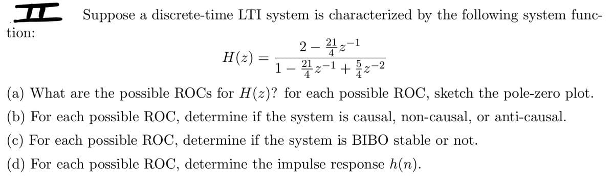 I Suppose a discrete-time LTI system is characterized by the following system func-
tion:
H(z)
=
1
2-212-1
4
214 1
Z +31%
-2
(a) What are the possible ROCs for H(z)? for each possible ROC, sketch the pole-zero plot.
(b) For each possible ROC, determine if the system is causal, non-causal, or anti-causal.
(c) For each possible ROC, determine if the system is BIBO stable or not.
(d) For each possible ROC, determine the impulse response h(n).