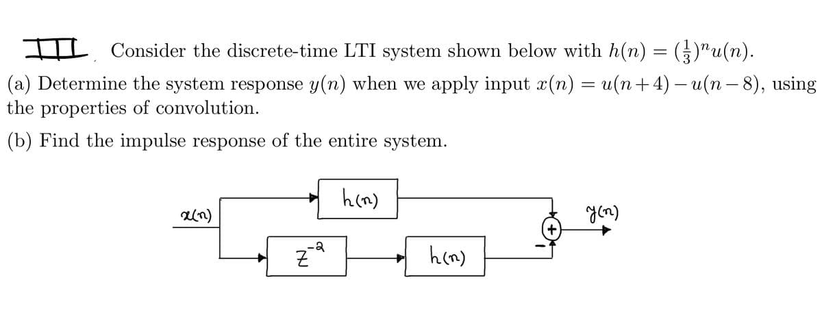I Consider the discrete-time LTI system shown below with h(n) = ({})^u(n).
(a) Determine the system response y(n) when we apply input x(n) = u(n+4) −u(n − 8), using
the properties of convolution.
(b) Find the impulse response of the entire system.
x(n)
IN
Z
2
h(n)
h(n)
y (n)