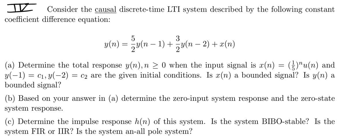 I Consider the causal discrete-time LTI system described by the following constant
coefficient difference equation:
5
3
y(n) = − y(n − 1) + − y(n − 2) + x(n)
(a) Determine the total response y(n), n ≥ 0 when the input signal is x(n) = (²)"u(n) and
y(−1) = c₁, y(−2) = c2 are the given initial conditions. Is x(n) a bounded signal? Is y(n) a
bounded signal?
(b) Based on your answer in (a) determine the zero-input system response and the zero-state
system response.
(c) Determine the impulse response h(n) of this system. Is the system BIBO-stable? Is the
system FIR or IIR? Is the system an-all pole system?