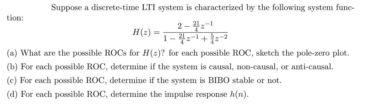 tion:
Suppose a discrete-time LTI system is characterized by the following system func-
2-212-1
4
-1
Z +
H(z)
=
21
1
4
5
(a) What are the possible ROCs for H(z)? for each possible ROC, sketch the pole-zero plot.
(b) For each possible ROC, determine if the system is causal, non-causal, or anti-causal.
(c) For each possible ROC, determine if the system is BIBO stable or not.
(d) For each possible ROC, determine the impulse response h(n).