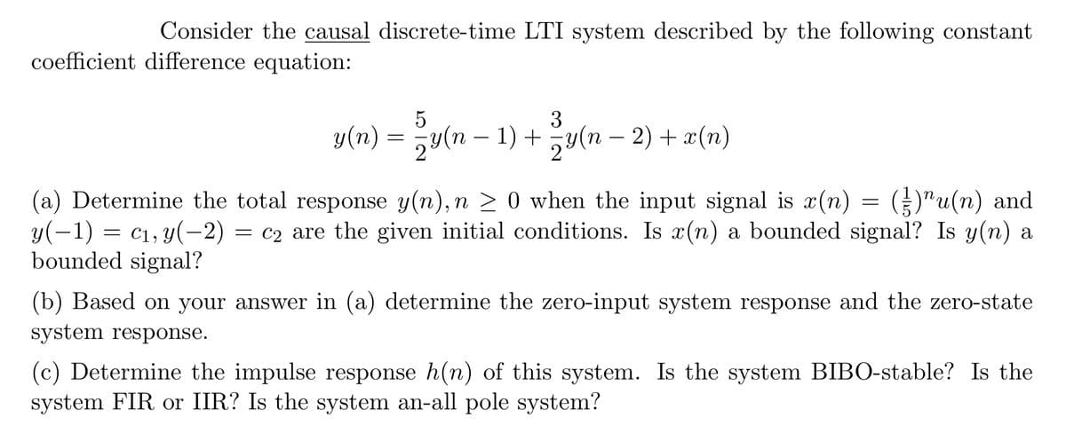 Consider the causal discrete-time LTI system described by the following constant
coefficient difference equation:
5
3
y(n) = − y(n − 1) + − y(n − 2) + x(n)
(a) Determine the total response y(n), n ≥ 0 when the input signal is x(n) = ()¹u(n) and
y(-1) = c₁, y(-2) = c₂ are the given initial conditions. Is x(n) a bounded signal? Is y(n) a
bounded signal?
(b) Based on your answer in (a) determine the zero-input system response and the zero-state
system response.
(c) Determine the impulse response h(n) of this system. Is the system BIBO-stable? Is the
system FIR or IIR? Is the system an-all pole system?