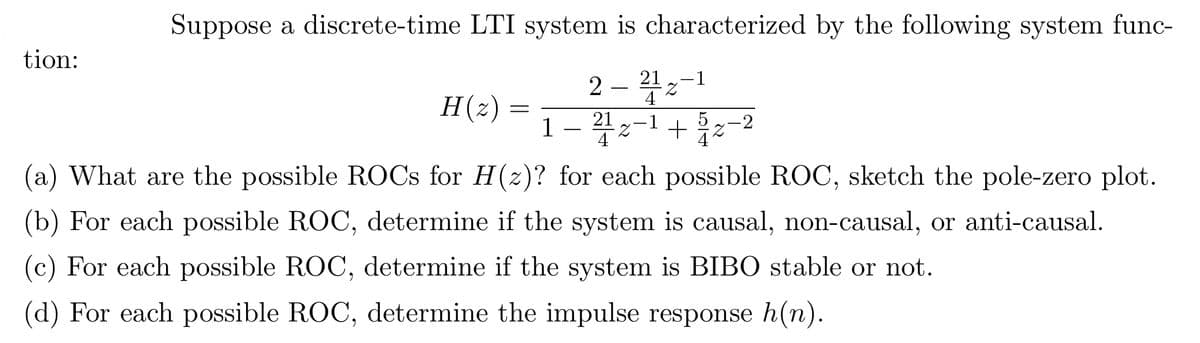 tion:
Suppose a discrete-time LTI system is characterized by the following system func-
2-212-1
4
H(z) :
=
1
21
Z
4 +22-2
(a) What are the possible ROCs for H(z)? for each possible ROC, sketch the pole-zero plot.
(b) For each possible ROC, determine if the system is causal, non-causal, or anti-causal.
(c) For each possible ROC, determine if the system is BIBO stable or not.
(d) For each possible ROC, determine the impulse response h(n).