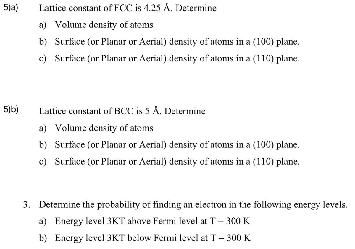 5)a)
5)b)
Lattice constant of FCC is 4.25 Å. Determine
a) Volume density of atoms
b)
Surface (or Planar or Aerial) density of atoms in a (100) plane.
c) Surface (or Planar or Aerial) density of atoms in a (110) plane.
Lattice constant of BCC is 5 Å. Determine
a) Volume density of atoms
b)
Surface (or Planar or Aerial) density of atoms in a (100) plane.
c) Surface (or Planar or Aerial) density of atoms in a (110) plane.
3. Determine the probability of finding an electron in the following energy levels.
a) Energy level 3KT above Fermi level at T = 300 K
b) Energy level 3KT below Fermi level at T = 300 K