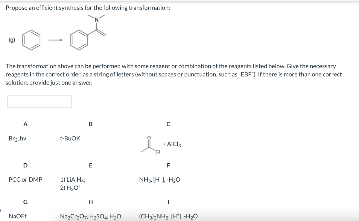 Propose an efficient synthesis for the following transformation:
The transformation above can be performed with some reagent or combination of the reagents listed below. Give the necessary
reagents in the correct order, as a string of letters (without spaces or punctuation, such as “EBF”). If there is more than one correct
solution, provide just one answer.
A
Br2, hv
D
PCC or DMP
G
NaOEt
t-BuOK
1) LiAlH4;
2) H3O+
B
E
H
Na2Cr₂O7, H₂SO4, H₂O
CI
с
AICI 3
F
NH3, [H*], -H₂O
I
(CH3)2NH2, [H*], -H₂O