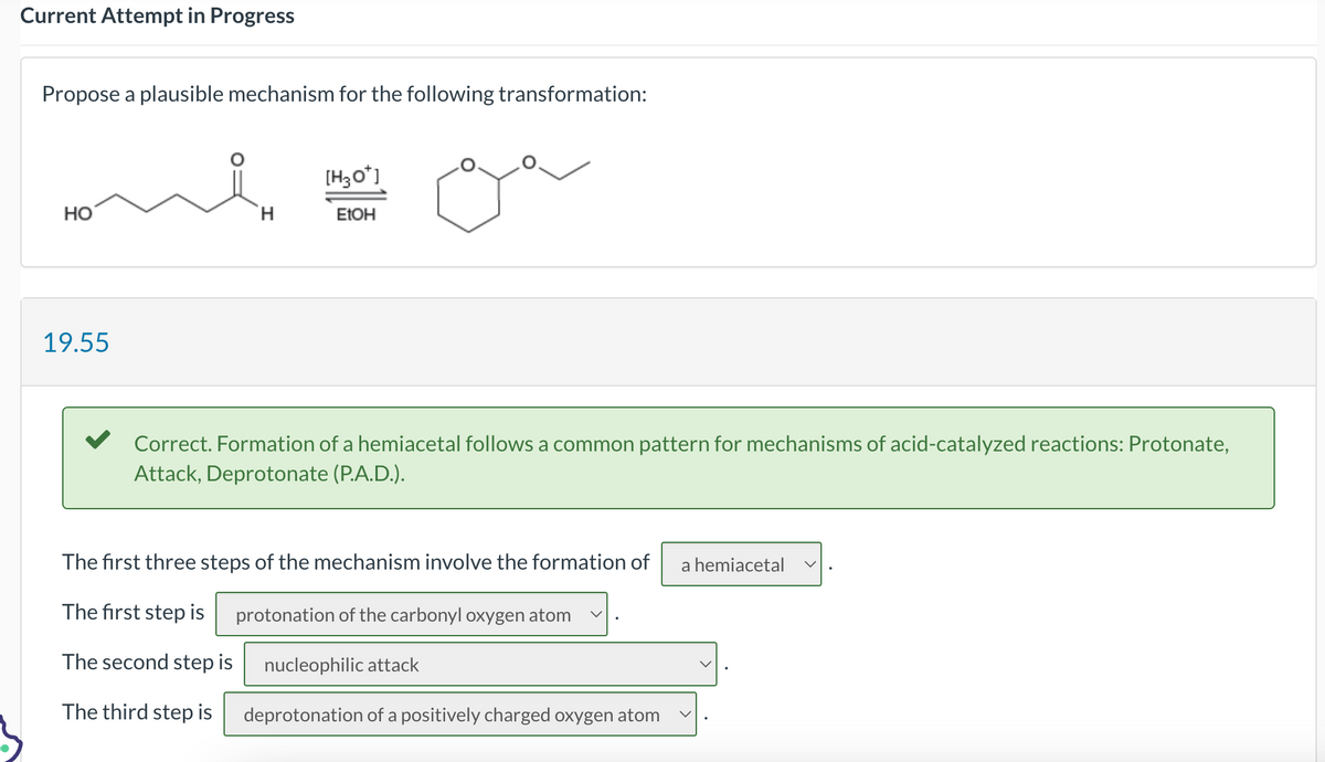 Current Attempt in Progress
Propose a plausible mechanism for the following transformation:
HO
19.55
H
[H3O+]
EtOH
Correct. Formation of a hemiacetal follows a common pattern for mechanisms of acid-catalyzed reactions: Protonate,
Attack, Deprotonate (P.A.D.).
The first three steps of the mechanism involve the formation of
The first step is protonation of the carbonyl oxygen atom V
The second step is nucleophilic attack
The third step is
deprotonation of a positively charged oxygen atom
a hemiacetal