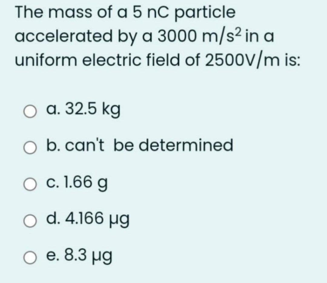 The mass of a 5 nC particle
accelerated by a 3000 m/s² in a
uniform electric field of 2500V/m is:
а. 32.5 kg
b. can't be determined
c. 1.66 g
d. 4.166 µg
O e. 8.3 µg
